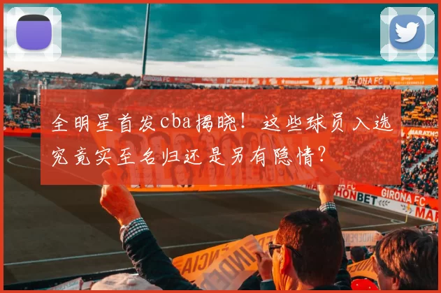 全明星首发cba揭晓！这些球员入选究竟实至名归还是另有隐情？