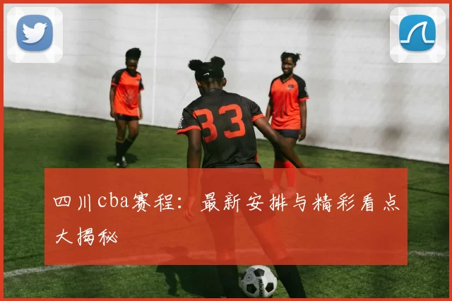 四川cba赛程：最新安排与精彩看点大揭秘