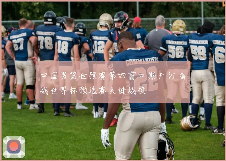 中国男篮世预赛第四窗口期开打 备战世界杯预选赛关键战役