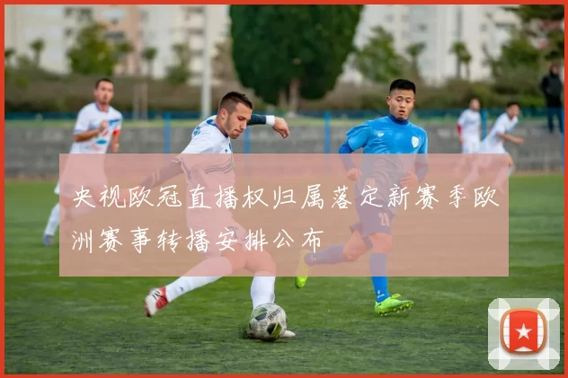 央视欧冠直播权归属落定新赛季欧洲赛事转播安排公布