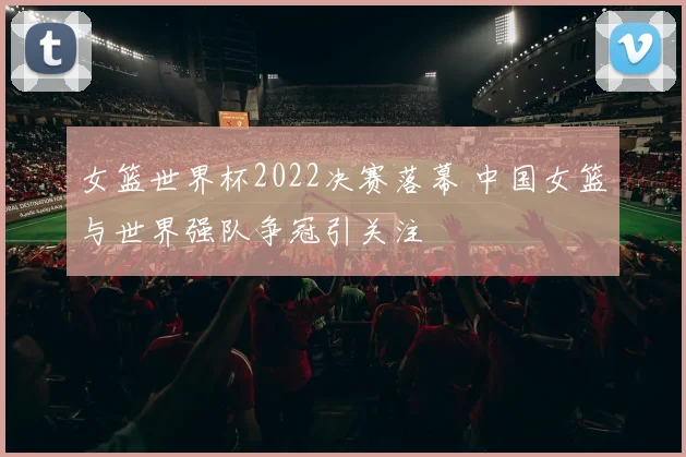 女篮世界杯2022决赛落幕 中国女篮与世界强队争冠引关注