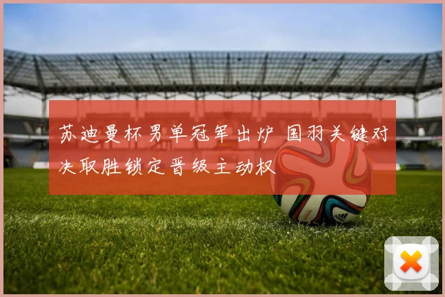 苏迪曼杯男单冠军出炉 国羽关键对决取胜锁定晋级主动权