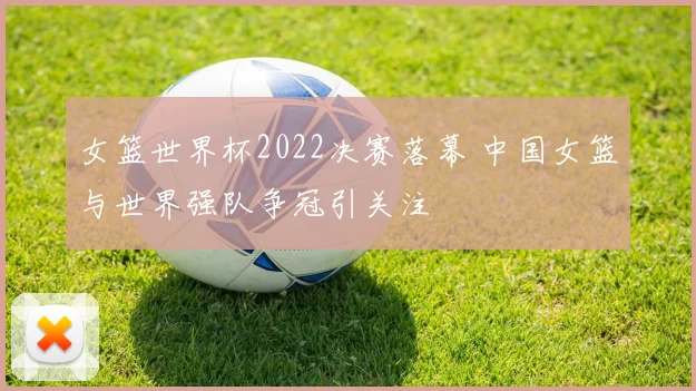 女篮世界杯2022决赛落幕 中国女篮与世界强队争冠引关注