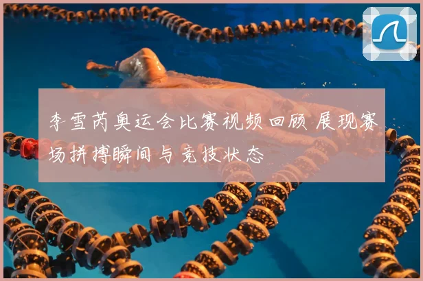 李雪芮奥运会比赛视频回顾 展现赛场拼搏瞬间与竞技状态